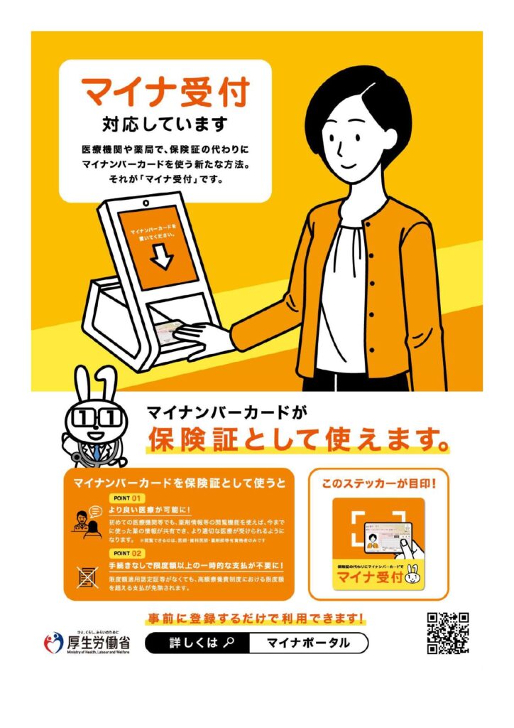 マイナ受付対応しています。医療機関や薬局で、保険証の代わりにマイナンバーカードを使う新たな方法。それが「マイナ受付」です。マイナンバーカードが保険証として使えます。マイナンバーカードを保険証として使うと:POINT01 より良い医療が可能に!初めての医療機関等でも、薬剤情報等の閲覧機能を使えば、今までに使った薬の情報が共有でき、より適切な医療が受けられるようになります。POINT02 手続きなしで限度額以上の文字的な支払が不要に!限度額適用認定証等がなくても、高額療養費制度における限度額を超える支払が免除されます。このステッカーが目印!事前に登録するだけで利用できます!詳しくは「マイナポータル」で検索。厚生労働省